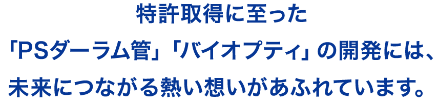 特許取得に至った「ＰＳダーラム管」「バイオプティ」の開発には、未来につながる熱い想いがあふれています。